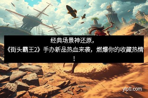 经典场景神还原，《街头霸王2》手办新品热血来袭，燃爆你的收藏热情！