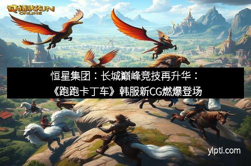 恒星集团：长城巅峰竞技再升华：《跑跑卡丁车》韩服新CG燃爆登场