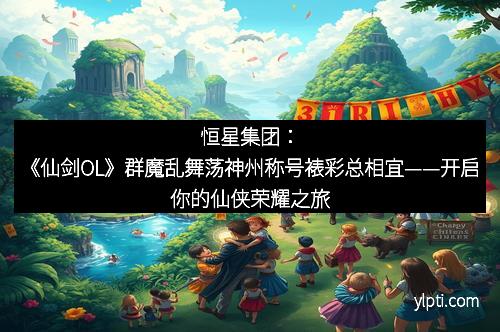 恒星集团：《仙剑OL》群魔乱舞荡神州称号裱彩总相宜——开启你的仙侠荣耀之旅